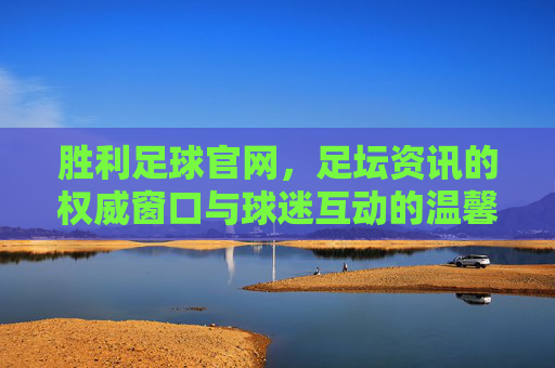 胜利足球官网，足坛资讯的权威窗口与球迷互动的温馨家园——解码专业足球信息平台的价值与魅力