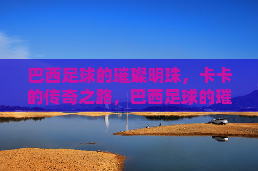 巴西足球的璀璨明珠，卡卡的传奇之路，巴西足球的璀璨明珠，卡卡的传奇之路