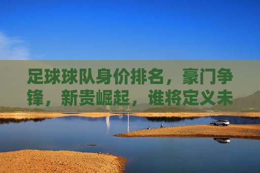 足球球队身价排名，豪门争锋，新贵崛起，谁将定义未来？足球球队身价排名，豪门争锋，新贵崛起，谁将定义未来？