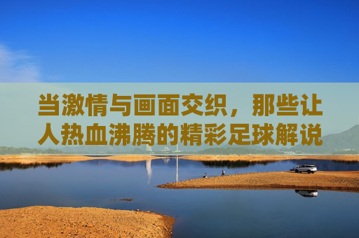 当激情与画面交织，那些让人热血沸腾的精彩足球解说视频，当激情与画面交织，那些让人热血沸腾的精彩足球解说视频