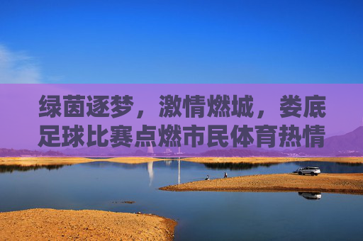 绿茵逐梦，激情燃城，娄底足球比赛点燃市民体育热情，绿茵逐梦，激情燃城，娄底足球比赛点燃市民体育热情