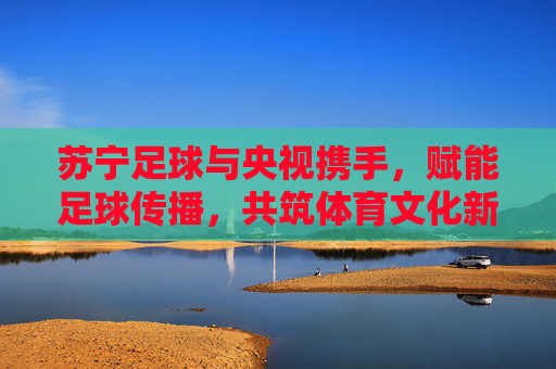 苏宁足球与央视携手,赋能足球传播,共筑体育文化新未来,苏宁足球与央视携手,赋能足球传播,共筑体育文化新未来