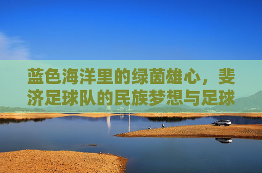 蓝色海洋里的绿茵雄心，斐济足球队的民族梦想与足球征程