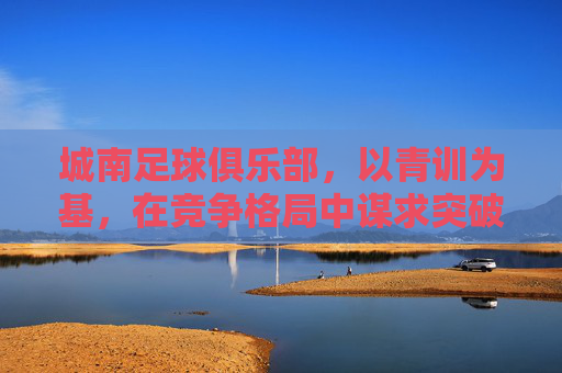 城南足球俱乐部，以青训为基，在竞争格局中谋求突破——对近期赛事表现与发展的解读