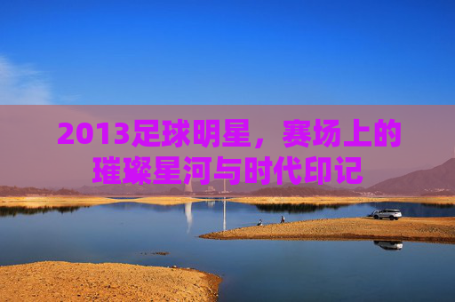 2013足球明星,赛场上的璀璨星河与时代印记