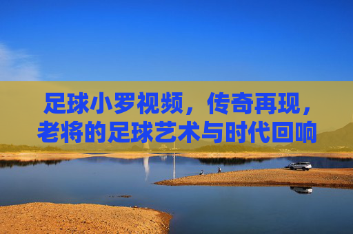 足球小罗视频,传奇再现,老将的足球艺术与时代回响,足球小罗视频,传奇再现,老将的足球艺术与时代回响