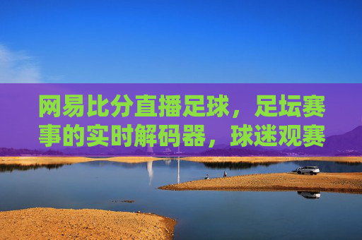 网易比分直播足球，足坛赛事的实时解码器，球迷观赛的移动宝典，网易比分直播足球，足坛赛事的实时解码器，球迷观赛的移动宝典