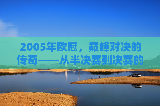 2005年欧冠，巅峰对决的传奇——从半决赛到决赛的王者加冕之路，2005年欧冠，巅峰对决的传奇——从半决赛到决赛的王者加冕之路