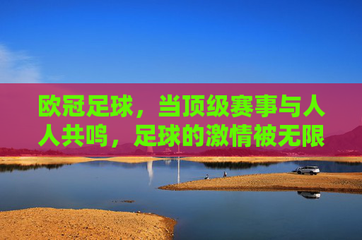 欧冠足球，当顶级赛事与人人共鸣，足球的激情被无限放大，欧冠，当顶级赛事与共鸣共振，足球激情被无限放大