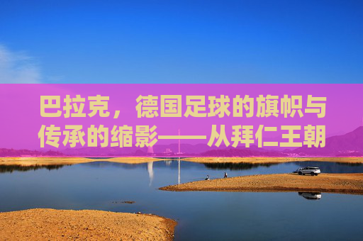 巴拉克，德国足球的旗帜与传承的缩影——从拜仁王朝到国家队辉煌的足球传奇，巴拉克，德国足球的旗帜与传承的缩影——从拜仁王朝到国家队辉煌的足球传奇