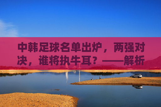 中韩足球名单出炉，两强对决，谁将执牛耳？——解析东亚足球强队最新战备，中韩足球名单出炉，两强对决，谁将执牛耳？——解析东亚足球强队最新战备
