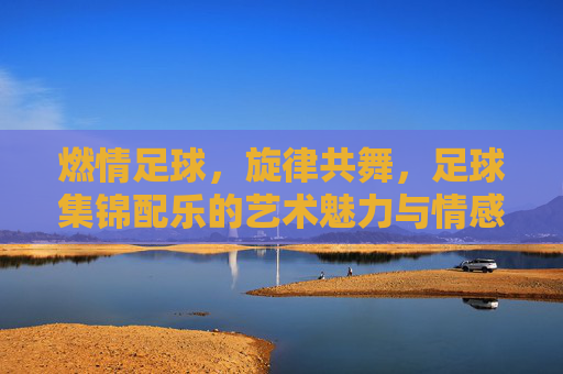 燃情足球，旋律共舞，足球集锦配乐的艺术魅力与情感共鸣，燃情足球，旋律共舞，足球集锦配乐的艺术魅力与情感共鸣