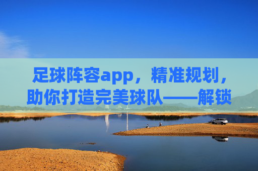 足球阵容app，精准规划，助你打造完美球队——解锁足球战术管理的全新维度，足球阵容app，精准规划，助你打造完美球队——解锁足球战术管理的全新维度
