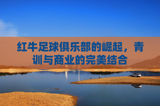 红牛足球俱乐部的崛起,青训与商业的完美结合