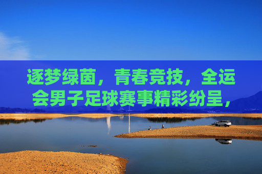 逐梦绿茵，青春竞技，全运会男子足球赛事精彩纷呈，展现足球运动的时代风采