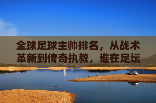 全球足球主帅排名,从战术革新到传奇执教,谁在足坛执掌权杖?全球足球主帅排名,从战术革新到传奇执教,谁在足坛执掌权杖?