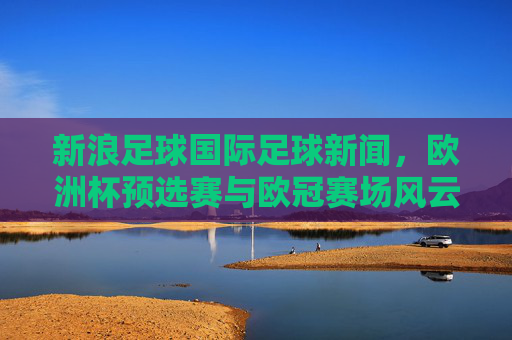 新浪足球国际足球新闻，欧洲杯预选赛与欧冠赛场风云再起，最新赛事动态全解析