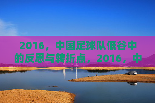2016,中国足球队低谷中的反思与转折点,2016,中国足球队低谷中的反思与转折点