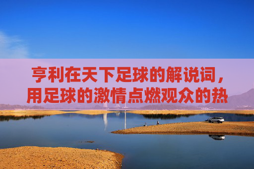 亨利在天下足球的解说词，用足球的激情点燃观众的热爱——一场解说词里的足球哲学与情感共鸣