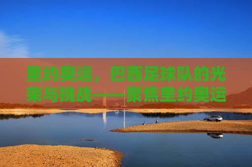 里约奥运,巴西足球队的光荣与挑战——聚焦里约奥运会上的桑巴军团,里约奥运,巴西足球队的光荣与挑战——聚焦桑巴军团的奥运征程