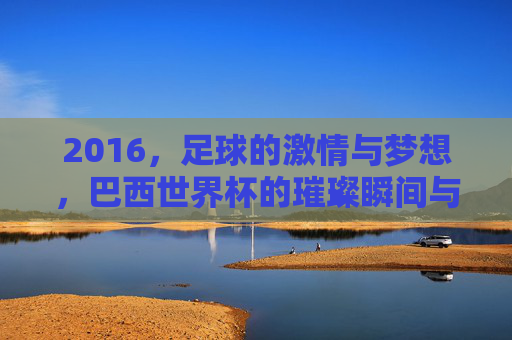 2016，足球的激情与梦想，巴西世界杯的璀璨瞬间与时代印记，2016巴西世界杯，足球激情与梦想的璀璨时代印记