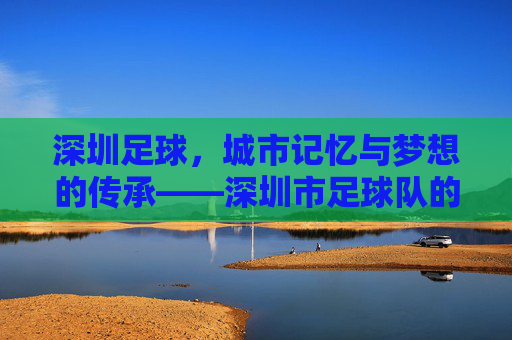 深圳足球,城市记忆与梦想的传承——深圳市足球队的发展与精神