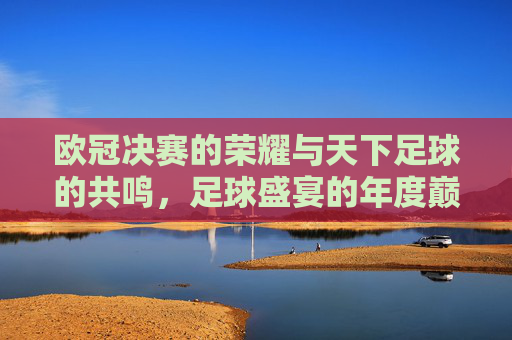 欧冠决赛的荣耀与天下足球的共鸣,足球盛宴的年度巅峰与深度解析