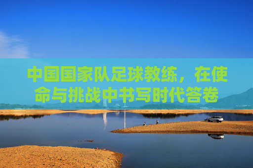 中国国家队足球教练，在使命与挑战中书写时代答卷