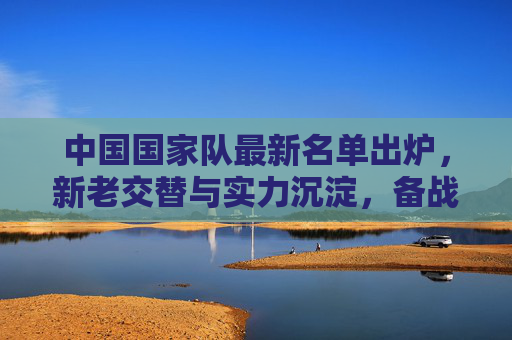 中国国家队最新名单出炉,新老交替与实力沉淀,备战赛事蓄势待发,中国国家队最新名单出炉,新老交替蓄力,备战赛事蓄势待发