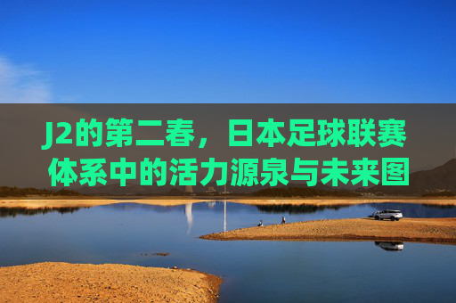 J2的第二春，日本足球联赛体系中的活力源泉与未来图景，J2的第二春，日本足球联赛体系中的活力源泉与未来图景