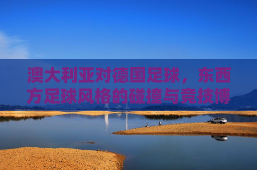 澳大利亚对德国足球，东西方足球风格的碰撞与竞技博弈