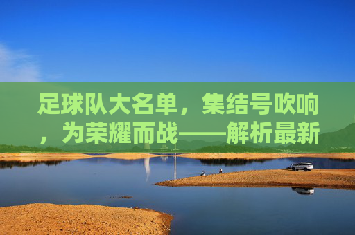 足球队大名单，集结号吹响，为荣耀而战——解析最新阵容与赛事期待，足球队大名单公布，集结号吹响，为荣耀而战——解析最新阵容与赛事期待