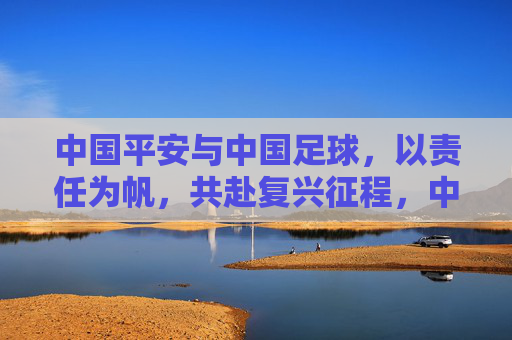 中国平安与中国足球,以责任为帆,共赴复兴征程,中国平安与中国足球,以责任为帆,共赴复兴征程