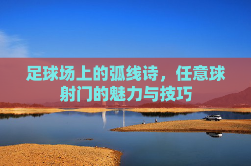 足球场上的弧线诗,任意球射门的魅力与技巧