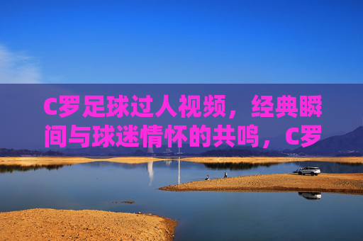C罗足球过人视频,经典瞬间与球迷情怀的共鸣,C罗足球过人视频,经典瞬间与球迷情怀的共鸣