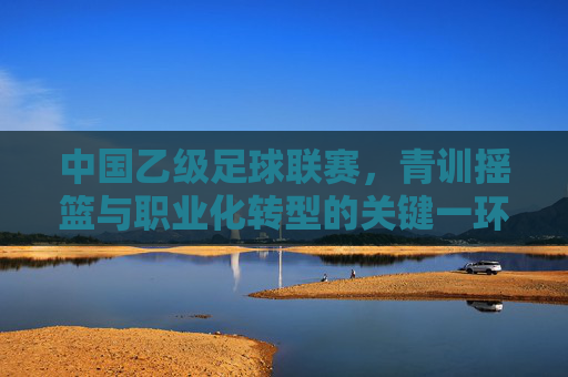中国乙级足球联赛，青训摇篮与职业化转型的关键一环，中国乙级足球联赛，青训摇篮与职业化转型的关键一环