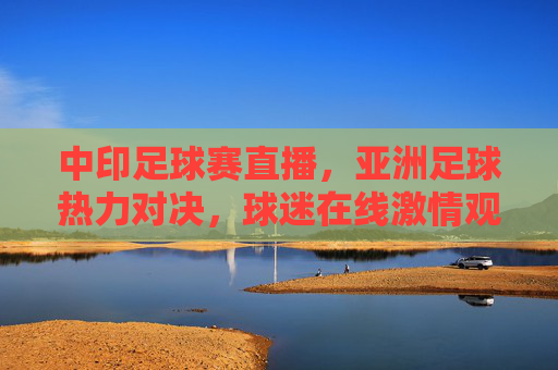 中印足球赛直播,亚洲足球热力对决,球迷在线激情观赛全攻略,中印足球赛直播,亚洲足球热力对决,球迷在线激情观赛全攻略