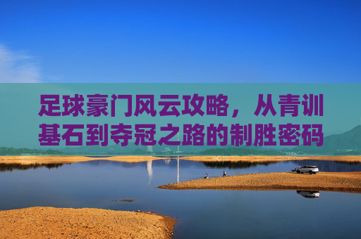 足球豪门风云攻略,从青训基石到夺冠之路的制胜密码,足球豪门风云攻略,从青训基石到夺冠之路的制胜密码