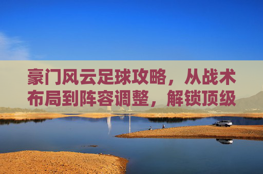 豪门风云足球攻略，从战术布局到阵容调整，解锁顶级球队夺冠路径