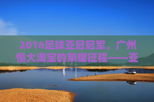 2016足球亚冠冠军,广州恒大淘宝的荣耀征程——亚洲之巅的王者加冕,2016足球亚冠冠军,广州恒大淘宝的荣耀征程——亚洲之巅的王者加冕
