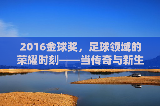 2016金球奖，足球领域的荣耀时刻——当传奇与新生交汇的荣耀之夜