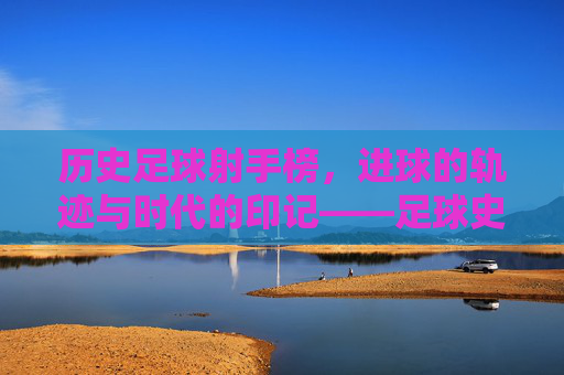 历史足球射手榜，进球的轨迹与时代的印记——足球史上最耀眼的射手们