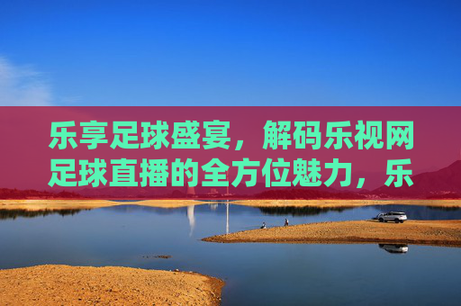 乐享足球盛宴,解码乐视网足球直播的全方位魅力,乐享足球盛宴,解码乐视网足球直播的全方位魅力