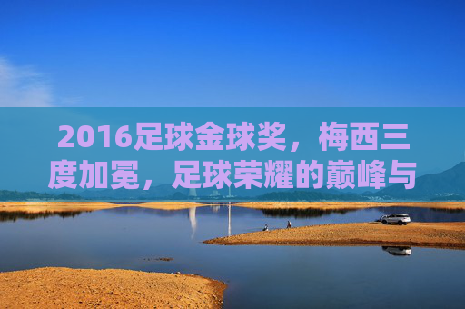 2016足球金球奖,梅西三度加冕,足球荣耀的巅峰与争议的焦点,2016足球金球奖,梅西三度加冕,荣耀的巅峰与争议的焦点