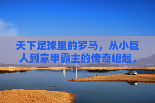 天下足球里的罗马，从小巨人到意甲霸主的传奇崛起，天下足球里的罗马，从小巨人到意甲霸主的传奇崛起