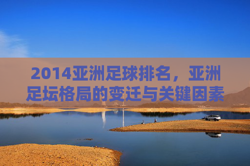 2014亚洲足球排名，亚洲足坛格局的变迁与关键因素分析，2014亚洲足球排名，亚洲足坛格局的变迁与关键因素分析