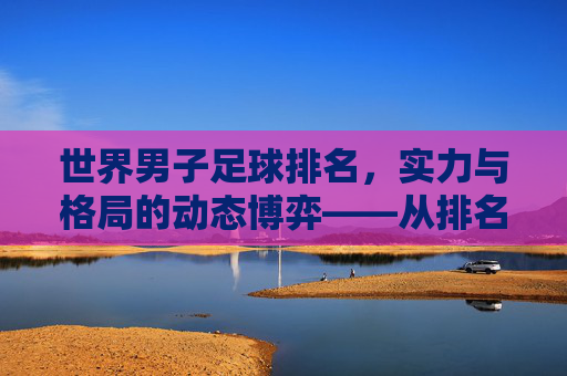 世界男子足球排名，实力与格局的动态博弈——从排名背后看足球世界的多元图景，世界男子足球排名，实力与格局的动态博弈——从排名背后看足球世界的多元图景