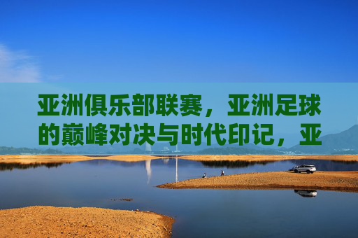 亚洲俱乐部联赛,亚洲足球的巅峰对决与时代印记,亚洲俱乐部联赛,亚洲足球的巅峰对决与时代印记