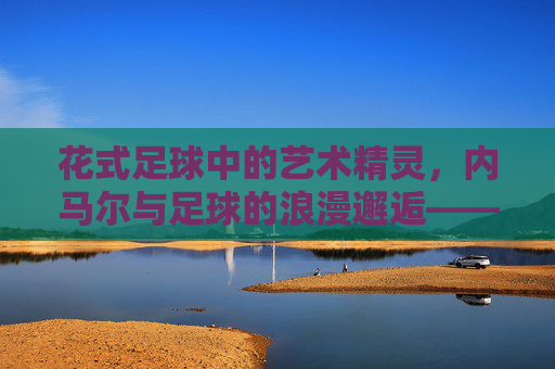 花式足球中的艺术精灵，内马尔与足球的浪漫邂逅——当足球成为内马尔指尖的芭蕾