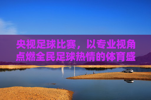 央视足球比赛,以专业视角点燃全民足球热情的体育盛宴,央视足球比赛,以专业视角点燃全民足球热情的体育盛宴